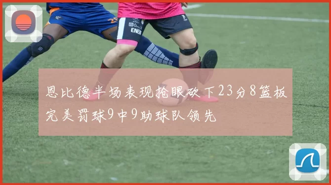 恩比德半场表现抢眼砍下23分8篮板完美罚球9中9助球队领先