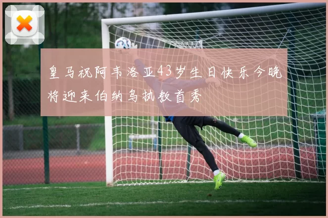 皇马祝阿韦洛亚43岁生日快乐今晚将迎来伯纳乌执教首秀
