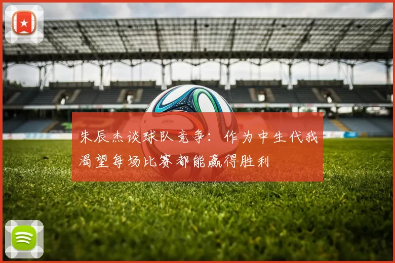 朱辰杰谈球队竞争：作为中生代我渴望每场比赛都能赢得胜利