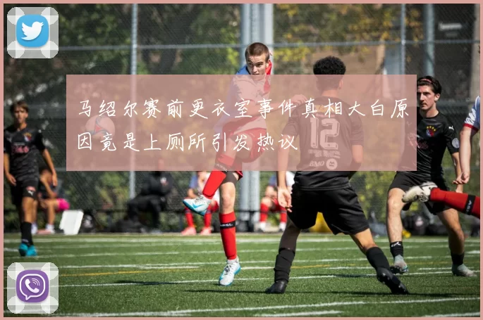 马绍尔赛前更衣室事件真相大白原因竟是上厕所引发热议