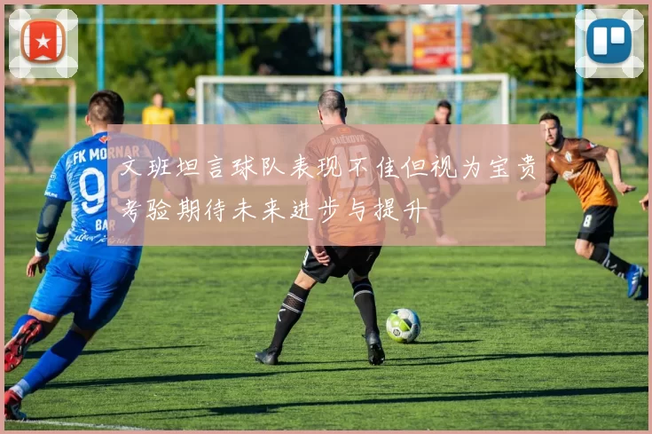 文班坦言球队表现不佳但视为宝贵考验期待未来进步与提升