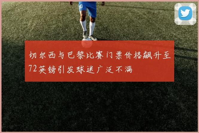 切尔西与巴黎比赛门票价格飙升至72英镑引发球迷广泛不满