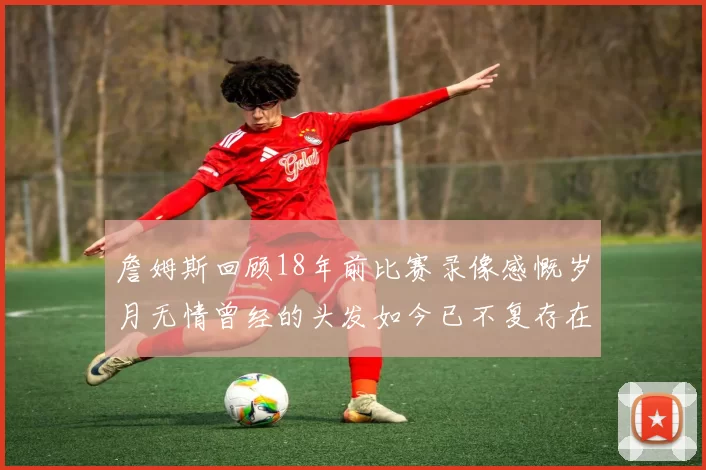 詹姆斯回顾18年前比赛录像感慨岁月无情曾经的头发如今已不复存在
