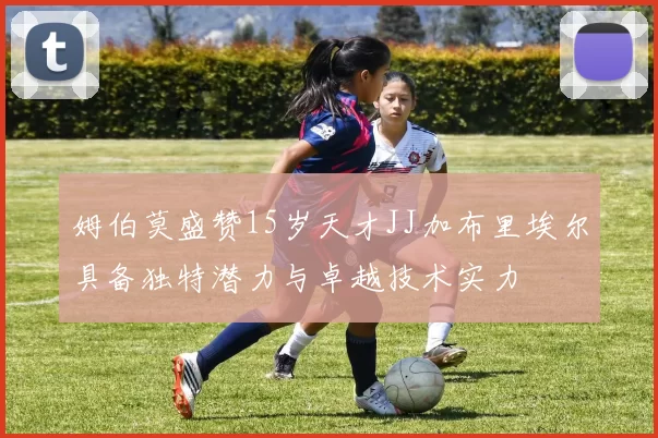 姆伯莫盛赞15岁天才JJ加布里埃尔具备独特潜力与卓越技术实力