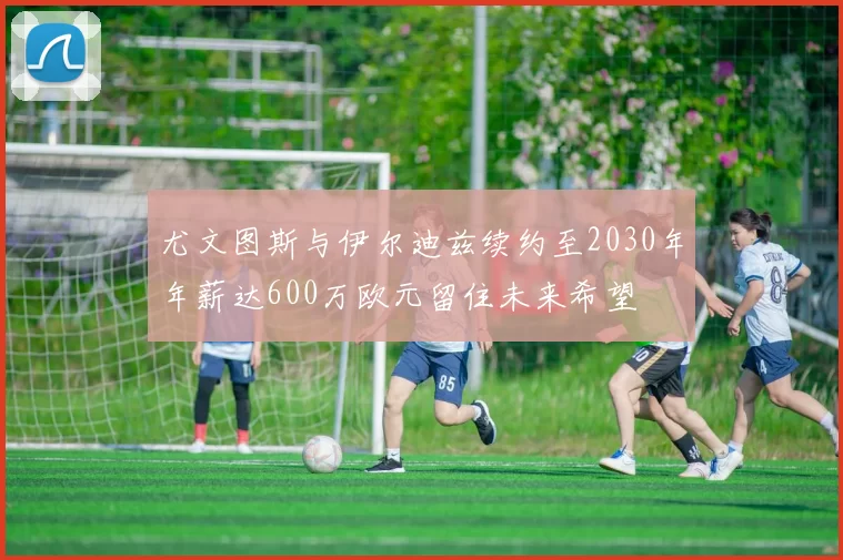 尤文图斯与伊尔迪兹续约至2030年年薪达600万欧元留住未来希望