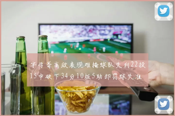 字母哥高效表现难掩球队失利22投15中砍下34分10板5助却罚球失准