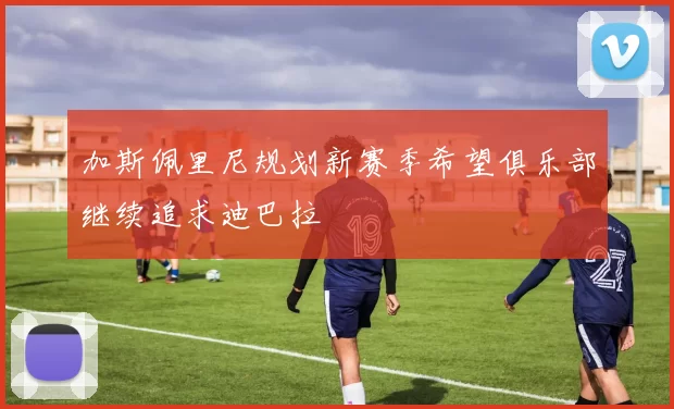 加斯佩里尼规划新赛季希望俱乐部继续追求迪巴拉