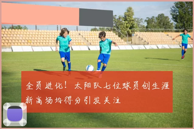 全员进化！太阳队七位球员创生涯新高场均得分引发关注