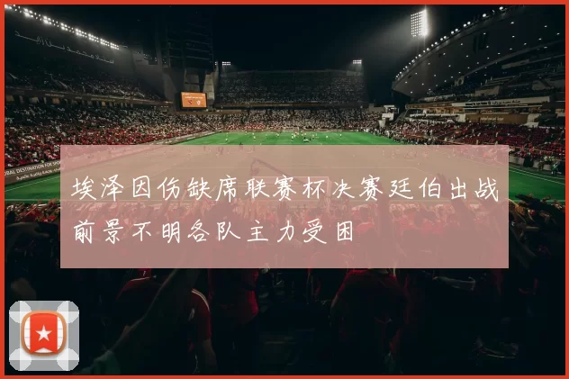 埃泽因伤缺席联赛杯决赛廷伯出战前景不明各队主力受困