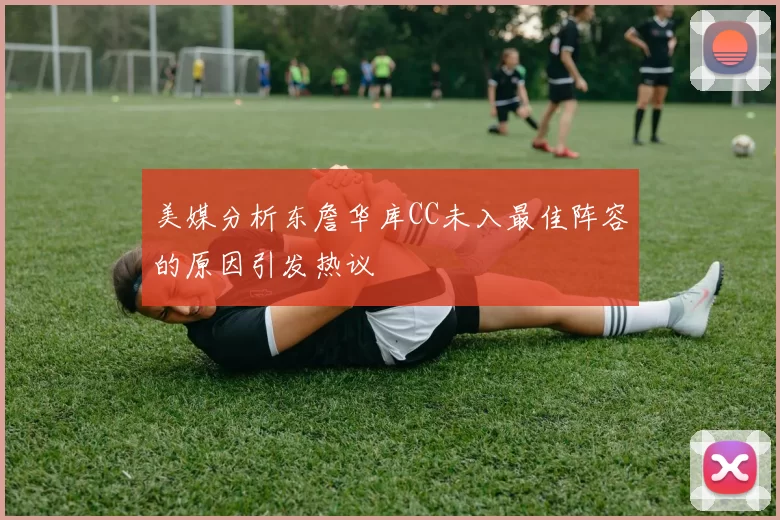 美媒分析东詹华库CC未入最佳阵容的原因引发热议