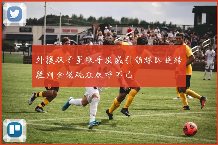 外援双子星联手发威引领球队逆转胜利全场观众欢呼不已