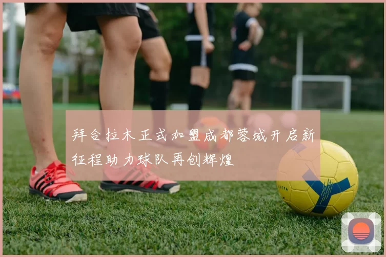 拜合拉木正式加盟成都蓉城开启新征程助力球队再创辉煌