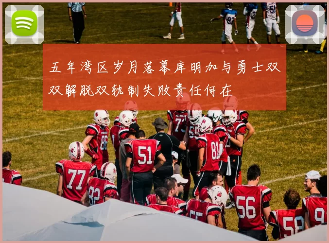 五年湾区岁月落幕库明加与勇士双双解脱双轨制失败责任何在