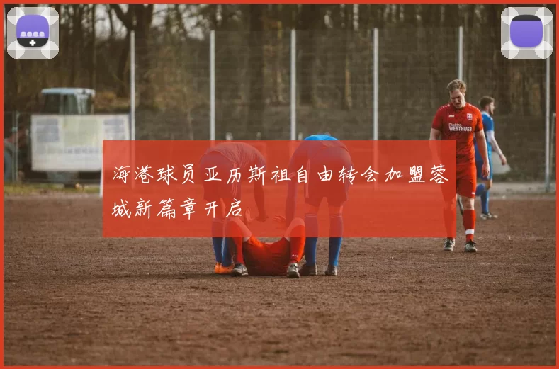 海港球员亚历斯祖自由转会加盟蓉城新篇章开启