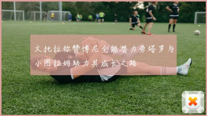 文托拉称赞博尼全能潜力劳塔罗与小图拉姆助力其成长之路