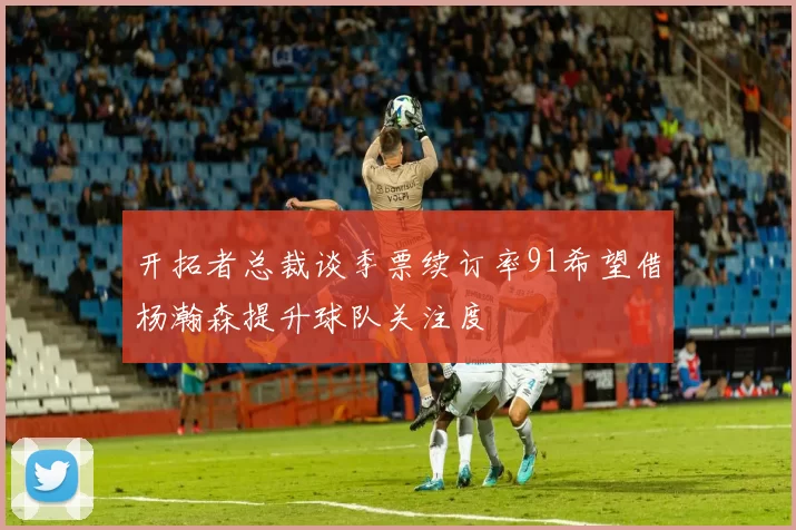 开拓者总裁谈季票续订率91希望借杨瀚森提升球队关注度