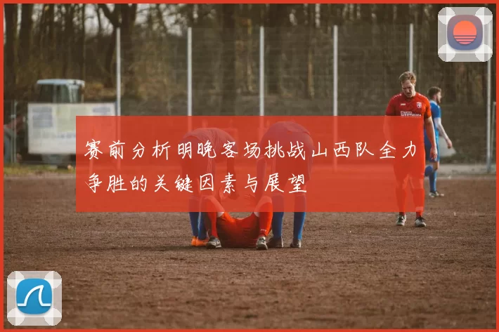 赛前分析明晚客场挑战山西队全力争胜的关键因素与展望