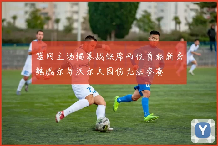 篮网主场揭幕战缺席两位首轮新秀鲍威尔与沃尔夫因伤无法参赛